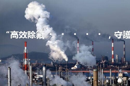 “高效除氟，守護碧水藍天——廢水中氟離子處理新篇章”